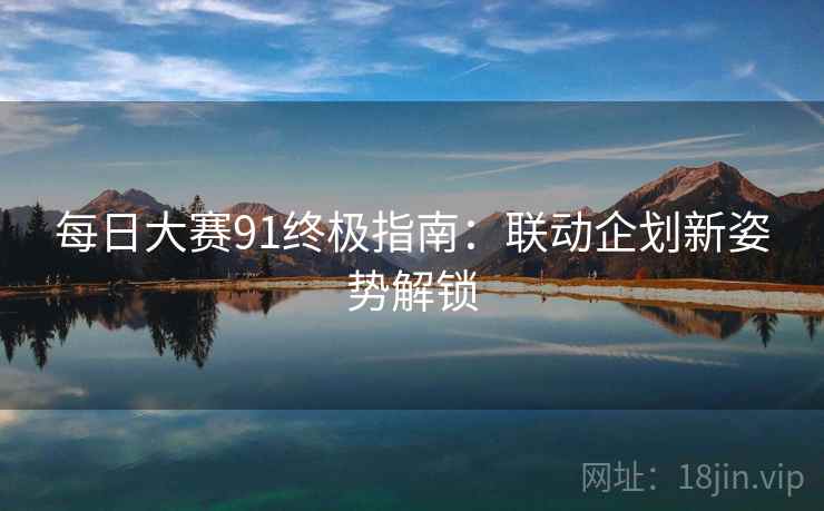 每日大赛91终极指南：联动企划新姿势解锁  第2张