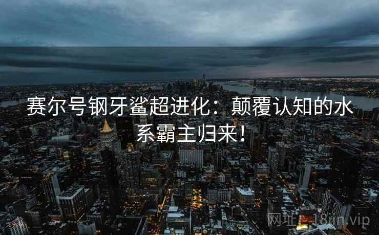 赛尔号钢牙鲨超进化：颠覆认知的水系霸主归来！