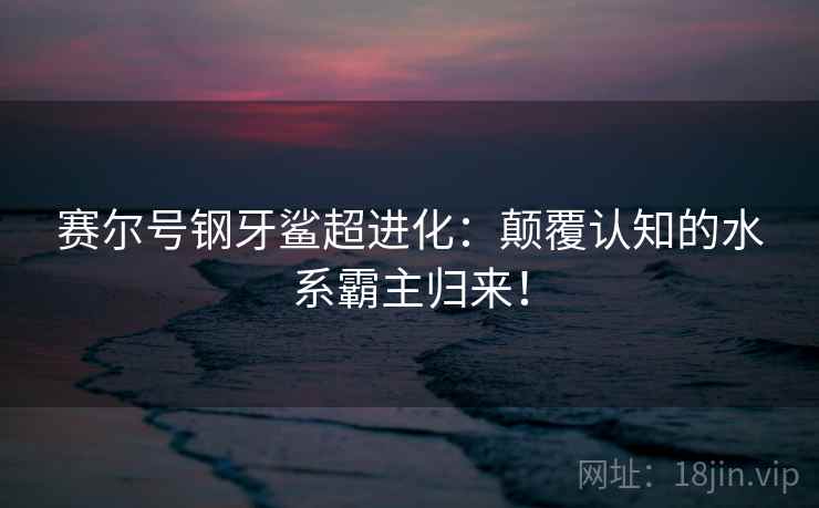 赛尔号钢牙鲨超进化：颠覆认知的水系霸主归来！