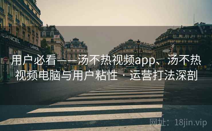 用户必看——汤不热视频app、汤不热视频电脑与用户粘性 · 运营打法深剖  第2张