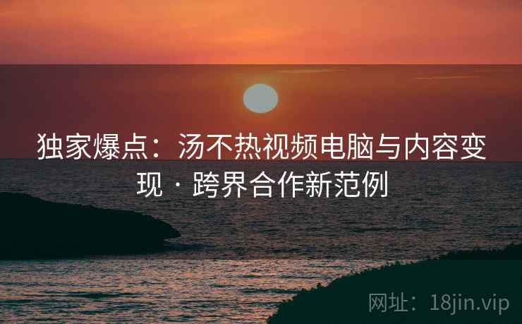 独家爆点：汤不热视频电脑与内容变现 · 跨界合作新范例  第1张