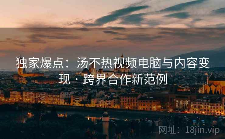 独家爆点：汤不热视频电脑与内容变现 · 跨界合作新范例  第2张