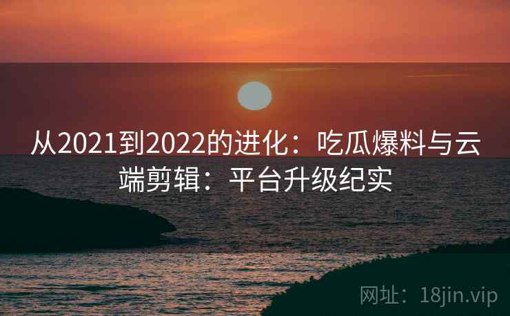 从2021到2022的进化：吃瓜爆料与云端剪辑：平台升级纪实  第2张