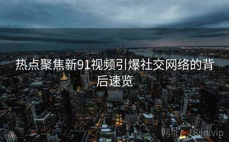 热点聚焦新91视频引爆社交网络的背后速览  第2张