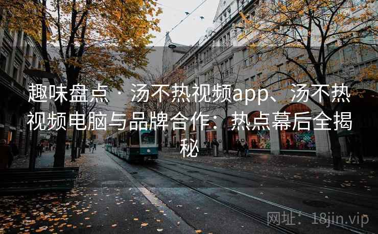 趣味盘点 · 汤不热视频app、汤不热视频电脑与品牌合作：热点幕后全揭秘  第1张