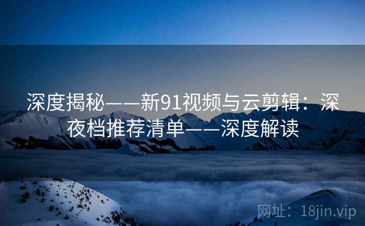 深度揭秘——新91视频与云剪辑：深夜档推荐清单——深度解读  第2张