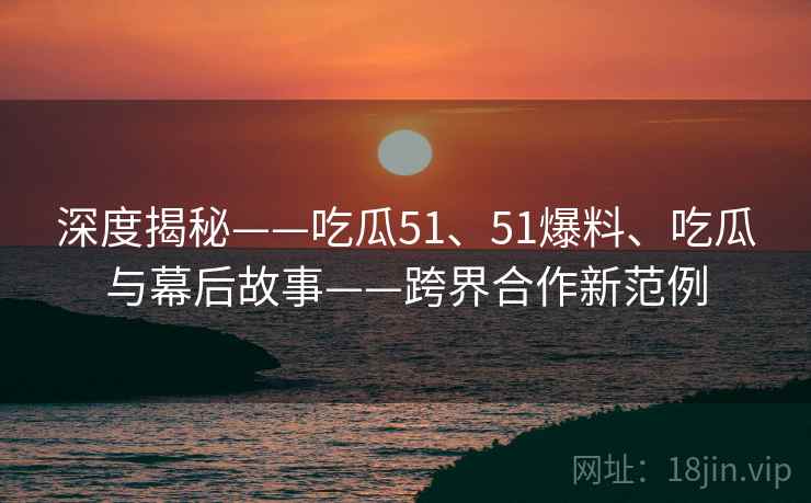深度揭秘——吃瓜51、51爆料、吃瓜与幕后故事——跨界合作新范例