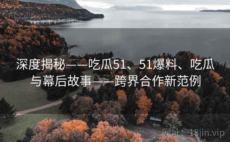 深度揭秘——吃瓜51、51爆料、吃瓜与幕后故事——跨界合作新范例