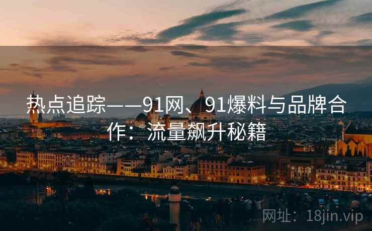 热点追踪——91网、91爆料与品牌合作：流量飙升秘籍