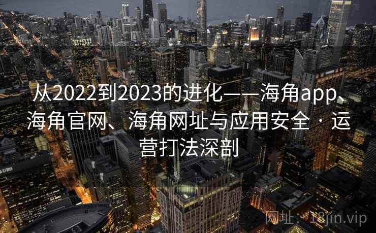 从2022到2023的进化——海角app、海角官网、海角网址与应用安全 · 运营打法深剖
