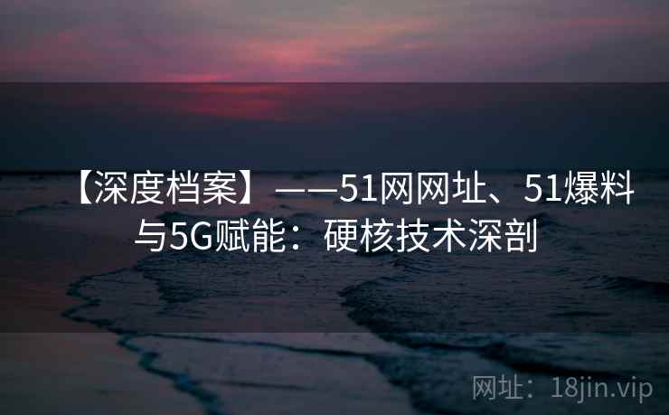 【深度档案】——51网网址、51爆料与5G赋能：硬核技术深剖  第2张