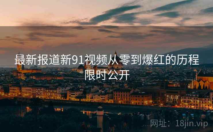 最新报道新91视频从零到爆红的历程限时公开