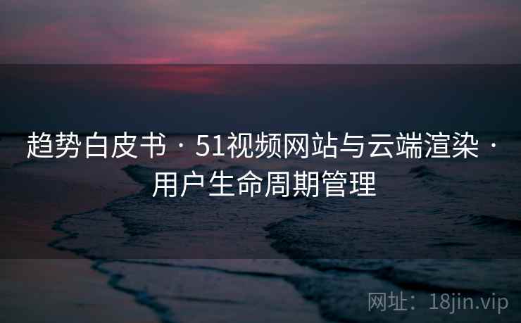 趋势白皮书 · 51视频网站与云端渲染 · 用户生命周期管理