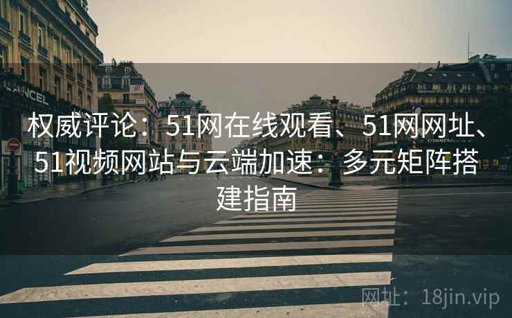 权威评论：51网在线观看、51网网址、51视频网站与云端加速：多元矩阵搭建指南