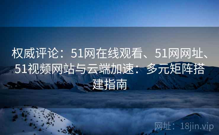 权威评论：51网在线观看、51网网址、51视频网站与云端加速：多元矩阵搭建指南