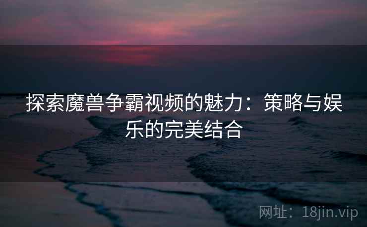 探索魔兽争霸视频的魅力：策略与娱乐的完美结合