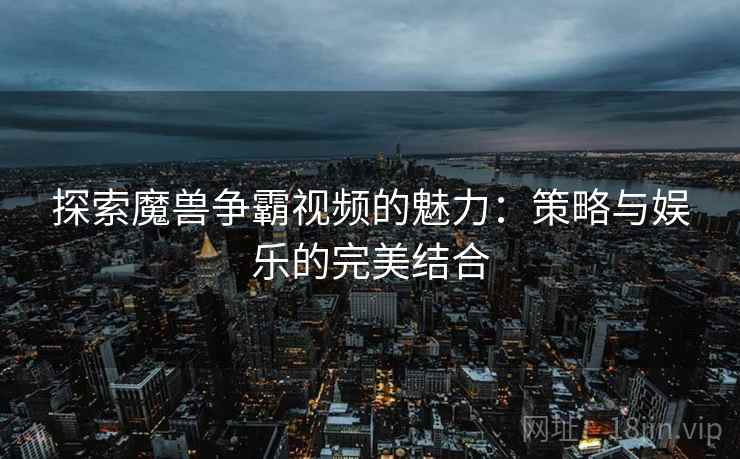 探索魔兽争霸视频的魅力：策略与娱乐的完美结合