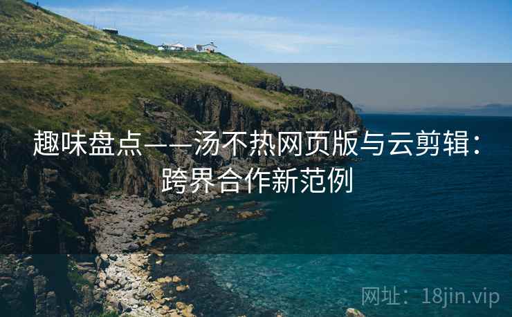 趣味盘点——汤不热网页版与云剪辑：跨界合作新范例