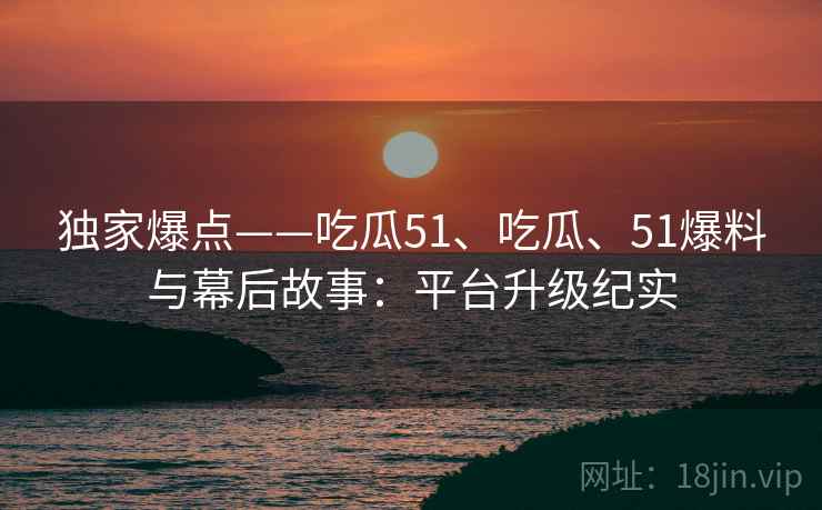 独家爆点——吃瓜51、吃瓜、51爆料与幕后故事：平台升级纪实