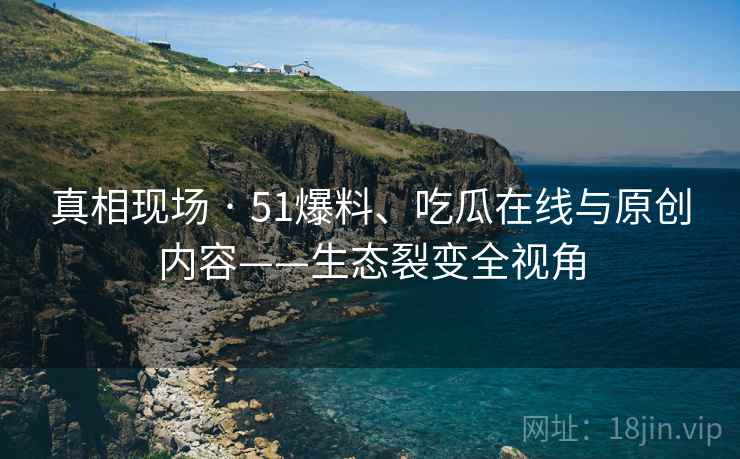 真相现场 · 51爆料、吃瓜在线与原创内容——生态裂变全视角