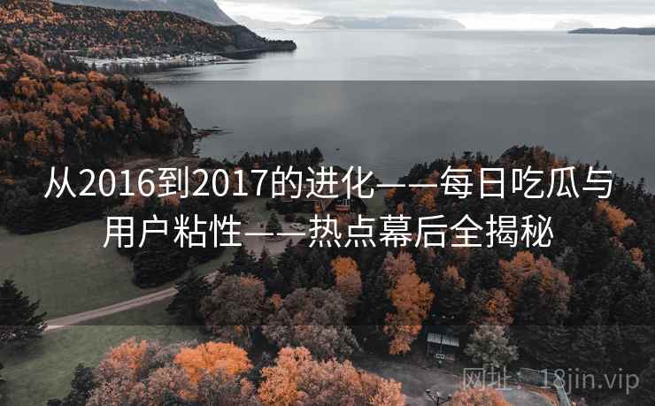 从2016到2017的进化——每日吃瓜与用户粘性——热点幕后全揭秘